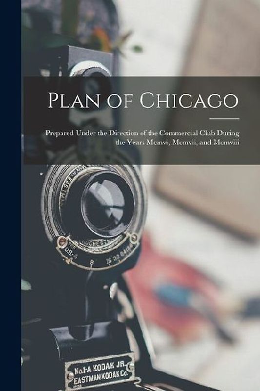 Plan of Chicago: Prepared Under the Direction of the Commercial Club During the Years Mcmvi, Mcmvii, and Mcmviii