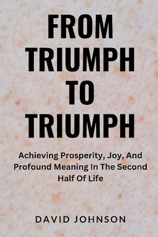 From Triumph To Triumph: Achieving Prosperity, Joy, And Profound Meaning In The Second Half Of Life