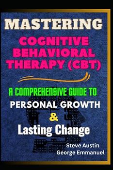 Mastering Cognitive-Behavioral Therapy (CBT): A Comprehensive Guide To Personal Growth And Lasting Change