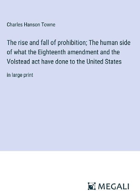 The rise and fall of prohibition; The human side of what the Eighteenth amendment and the Volstead act have done to the United States
