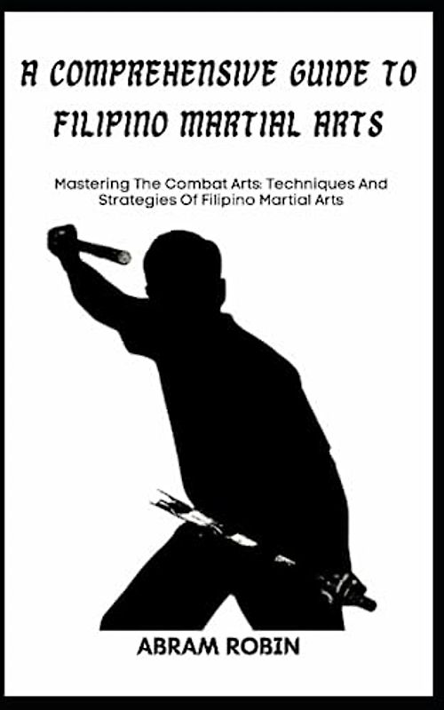 A COMPREHENSIVE GUIDE TO FILIPINO MARTIAL ARTS: Mastering The Combat Arts: Techniques And Strategies Of Filipino Martial Arts