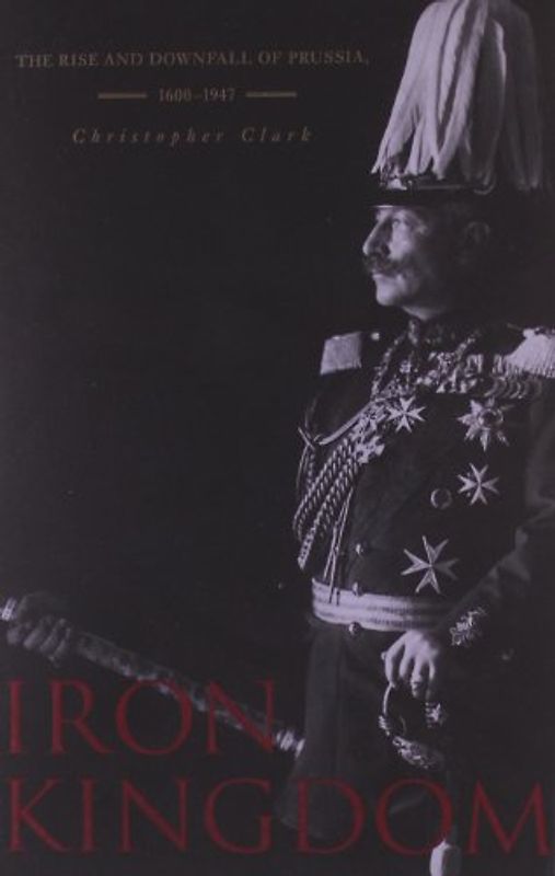 Iron Kingdom: The Rise and Downfall of Prussia, 1600-1947 - Clark, Christopher