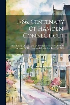 1786. Centenary Of Hamden, Connecticut: 1886. History Of The Town Of Hamden, Connecticut, With An Account Of The Centennial Celebration, June 15th, 18