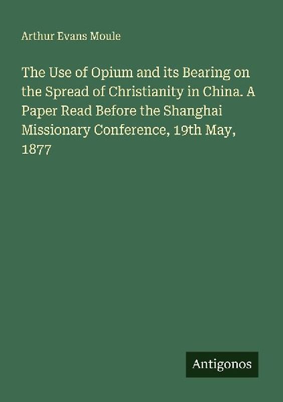 The Use of Opium and its Bearing on the Spread of Christianity in China. A Paper Read Before the Shanghai Missionary Conference, 19th May, 1877