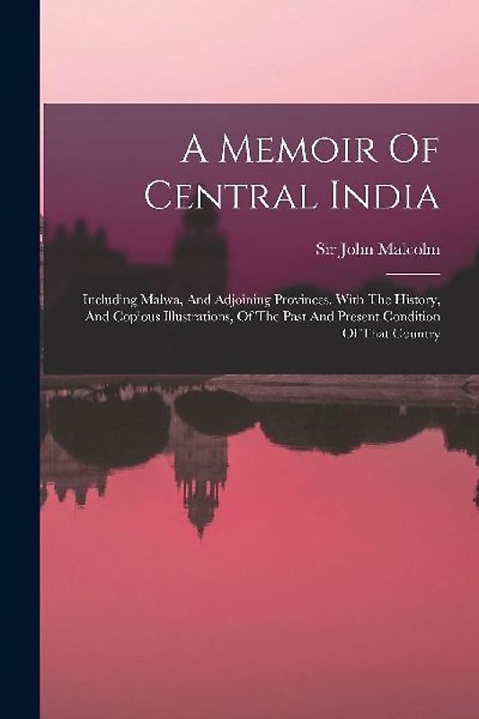 A Memoir Of Central India: Including Malwa, And Adjoining Provinces. With The History, And Copious Illustrations, Of The Past And Present Conditi