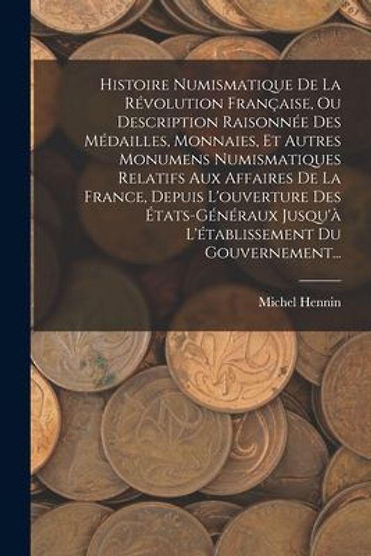 Histoire Numismatique De La Révolution Française, Ou Description Raisonnée Des Médailles, Monnaies, Et Autres Monumens Numismatiques Relatifs Aux Affaires De La France, Depuis L'ouverture Des États-généraux Jusqu'à L'établissement Du Gouvernement...