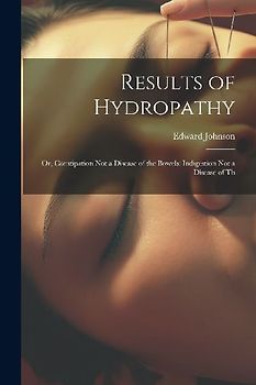 Results of Hydropathy: Or, Constipation Not a Disease of the Bowels: Indigestion Not a Disease of Th