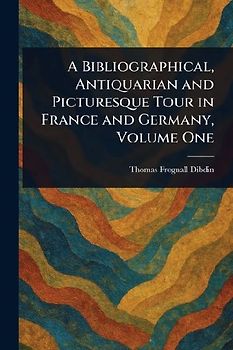 A Bibliographical, Antiquarian and Picturesque Tour in France and Germany, Volume One