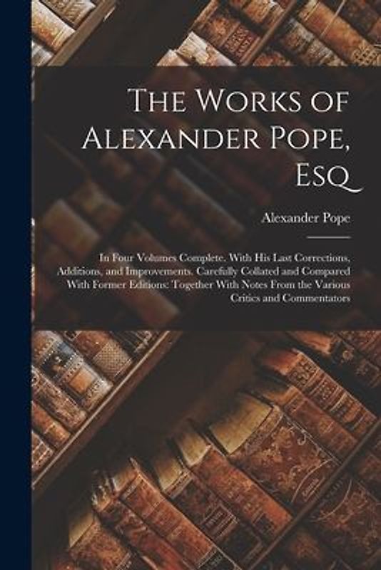 The Works of Alexander Pope, Esq: In Four Volumes Complete. With His Last Corrections, Additions, and Improvements. Carefully Collated and Compared Wi