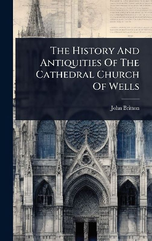 The History And Antiquities Of The Cathedral Church Of Wells