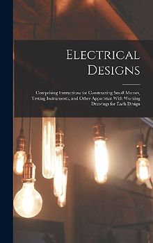 Electrical Designs: Comprising Instructions for Constructing Small Motors, Testing Instruments, and Other Apparatus; With Working Drawings