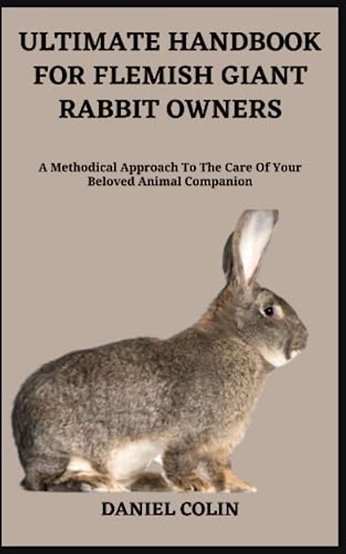 ULTIMATE HANDBOOK FOR FLEMISH GIANT RABBIT OWNERS: A Methodical Approach To The Care Of Your Beloved Animal Companion