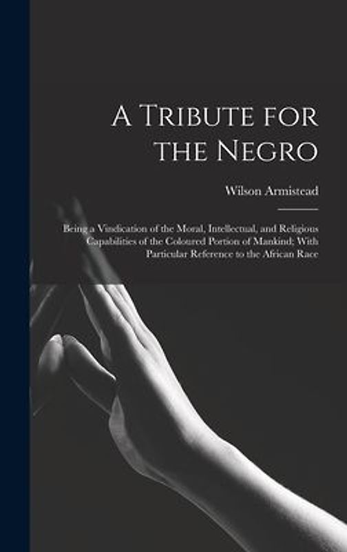 A Tribute for the Negro: Being a Vindication of the Moral, Intellectual, and Religious Capabilities of the Coloured Portion of Mankind; With Pa