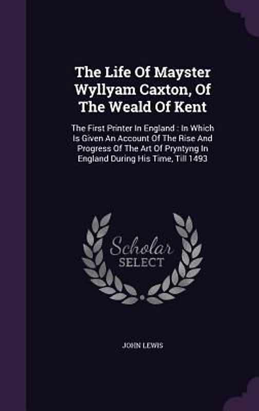 The Life Of Mayster Wyllyam Caxton, Of The Weald Of Kent: The First Printer In England: In Which Is Given An Account Of The Rise And Progress Of The A