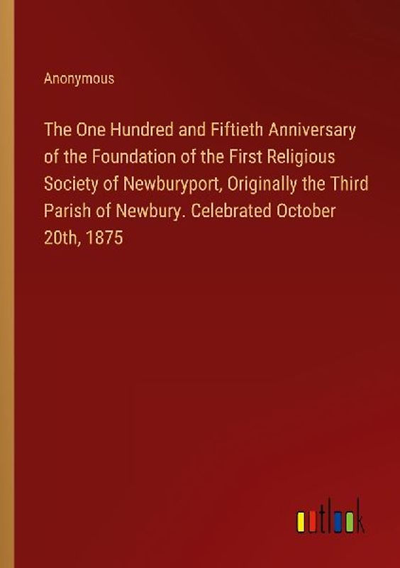 The One Hundred and Fiftieth Anniversary of the Foundation of the First Religious Society of Newburyport, Originally the Third Parish of Newbury. Celebrated October 20th, 1875