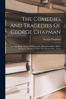The Comedies And Tragedies Of George Chapman: Memoir. Blinde Beggar Of Alexandria. Humerous Dayes Mirth. All Fooles. Monsieur D'olive. Gentleman Vsher