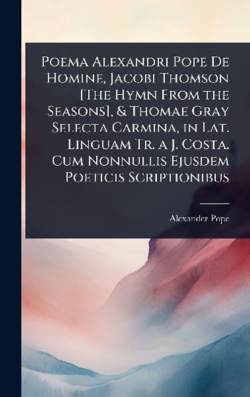 Poema Alexandri Pope De Homine, Jacobi Thomson [The Hymn From the Seasons], & Thomae Gray Selecta Carmina, in Lat. Linguam Tr. a J. Costa. Cum Nonnullis Ejusdem Poeticis Scriptionibus