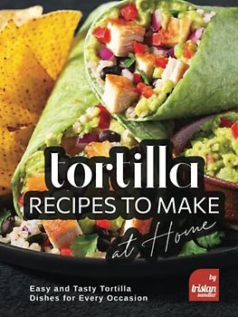 Tortilla Recipes to Make at Home: Easy and Tasty Tortilla Dishes for Every Occasion