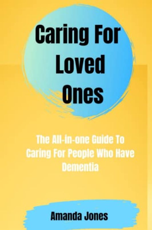 Caring For Loved Ones: The All-in-one Guide To Caring For People Who Have Dementia