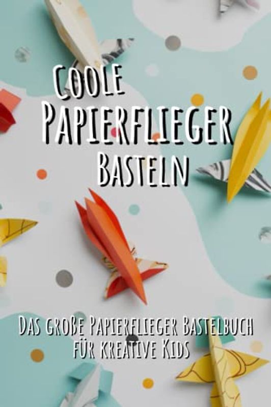 Papierflieger basteln für Kinder: Das große Papierflieger Bastelbuch für kreative Kids - Anfängerfreundliche und fortgeschrittene Anleitungen für eine menge Bastelspaß!