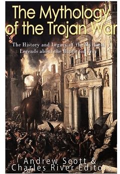 The Mythology of the Trojan War: The History and Legacy of the Mythical Legends about the Battle for Troy