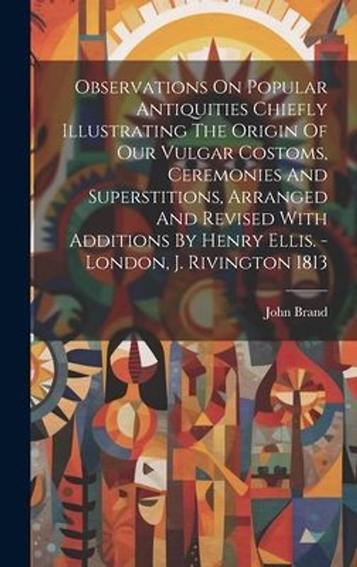 Observations On Popular Antiquities Chiefly Illustrating The Origin Of Our Vulgar Costoms, Ceremonies And Superstitions, Arranged And Revised With Add