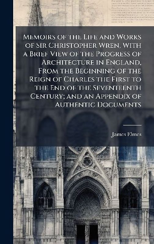 Memoirs of the Life and Works of Sir Christopher Wren, With a Brief View of the Progress of Architecture in England, From the Beginning of the Reign of Charles the First to the End of the Seventeenth Century; and an Appendix of Authentic Documents