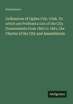 Ordinances of Ogden City, Utah. To which are Prefixed a List of the City Governments from 1869 to 1881, the Charter of the City and Amendments