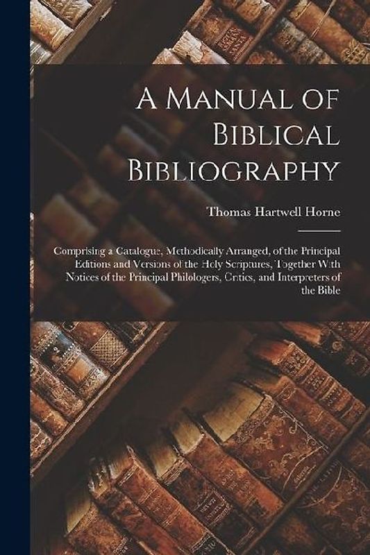 A Manual of Biblical Bibliography: Comprising a Catalogue, Methodically Arranged, of the Principal Editions and Versions of the Holy Scriptures, Toget