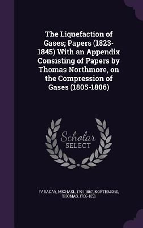 The Liquefaction of Gases; Papers (1823-1845) With an Appendix Consisting of Papers by Thomas Northmore, on the Compression of Gases (1805-1806)