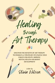 Healing Through Art Therapy: Discover the Benefits of Art Therapy Techniques & Strategies to Unlock Your Child's Creativity, Improve Mental Health and Boost Development