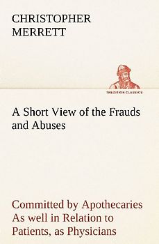 A Short View of the Frauds and Abuses Committed by Apothecaries As well in Relation to Patients, as Physicians: And Of the only Remedy thereof by Physicians making their own Medicines.