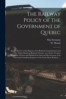 The Railway Policy of the Government of Quebec [microform]: Being a Review of the Reports of the Railway Commissioners and of Mr. Walter Shanly in Rel