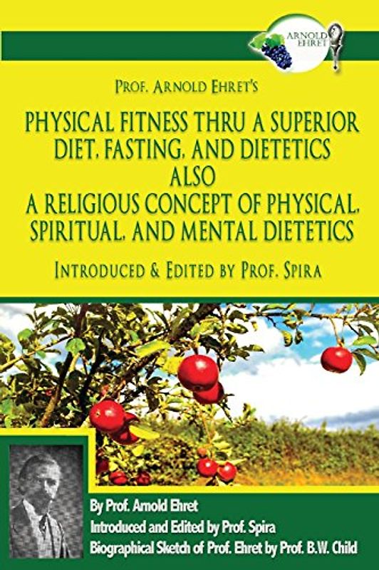 Prof. Arnold Ehret's Physical Fitness Thru a Superior Diet, Fasting, and Dietetics Also a Religious Concept of Physical, Spiritual, and Mental ... Annotated, and Edited by Prof. Spira