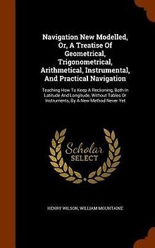 Navigation New Modelled, Or, A Treatise Of Geometrical, Trigonometrical, Arithmetical, Instrumental, And Practical Navigation