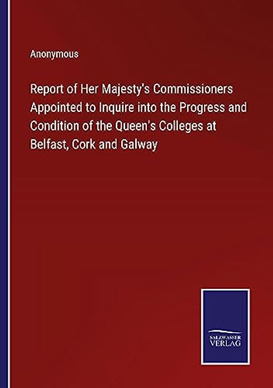 Report of Her Majesty's Commissioners Appointed to Inquire into the Progress and Condition of the Queen's Colleges at Belfast, Cork and Galway