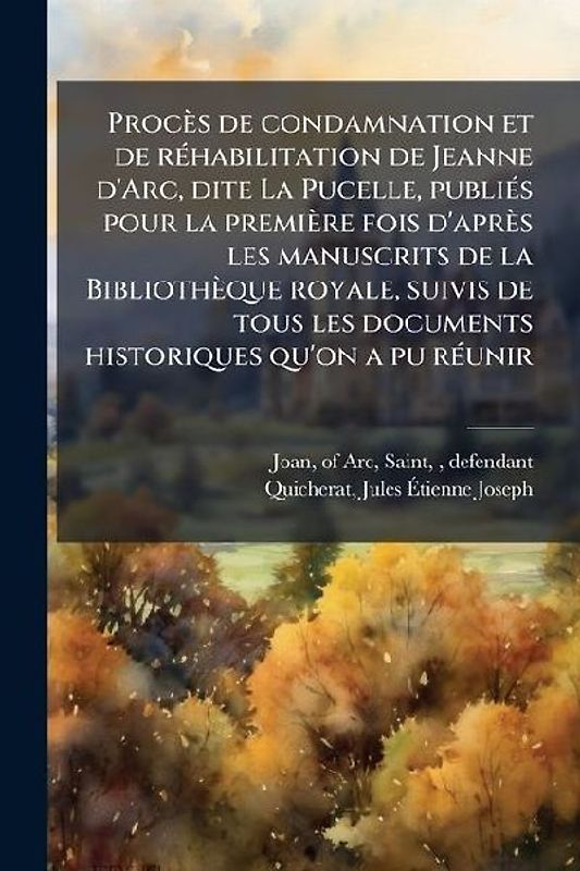 Procès de condamnation et de réhabilitation de Jeanne d'Arc, dite La Pucelle, publiés pour la première fois d'après les manuscrits de la Bibliothèque royale, suivis de tous les documents historiques qu'on a pu réunir