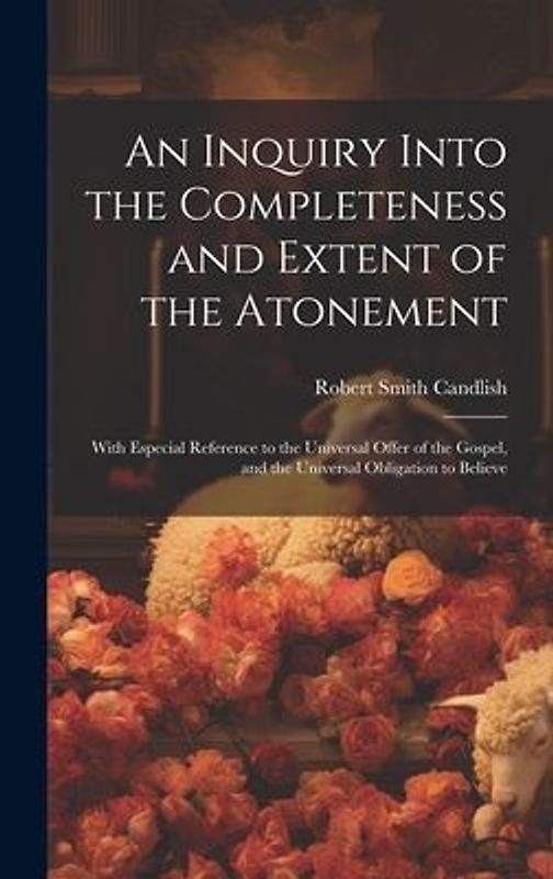 An Inquiry Into the Completeness and Extent of the Atonement: With Especial Reference to the Universal Offer of the Gospel, and the Universal Obligati