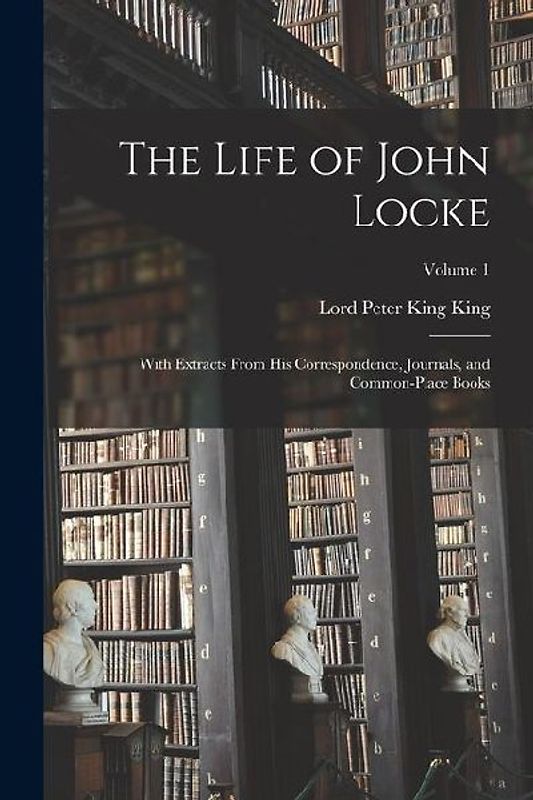 The Life of John Locke: With Extracts From His Correspondence, Journals, and Common-Place Books; Volume 1