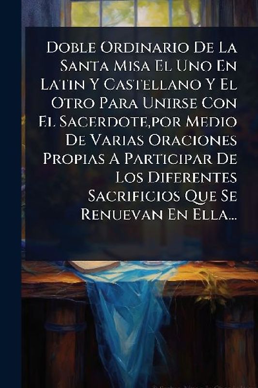 Doble Ordinario De La Santa Misa El Uno En Latin Y Castellano Y El Otro Para Unirse Con El Sacerdote, por Medio De Varias Oraciones Propias A Participar De Los Diferentes Sacrificios Que Se Renuevan En Ella...