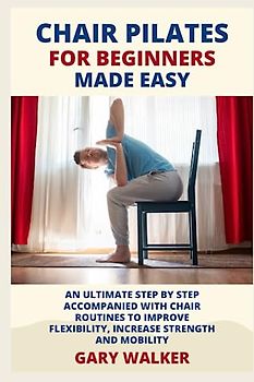 CHAIR PILATES FOR BEGINNERS MADE EASY.: AN ULTIMATE STEP BY STEP ACCOMPANIED WITH CHAIR ROUTINES TO IMPROVE FLEXIBILITY,INCREASE STRENGTH AND MOBILITY.