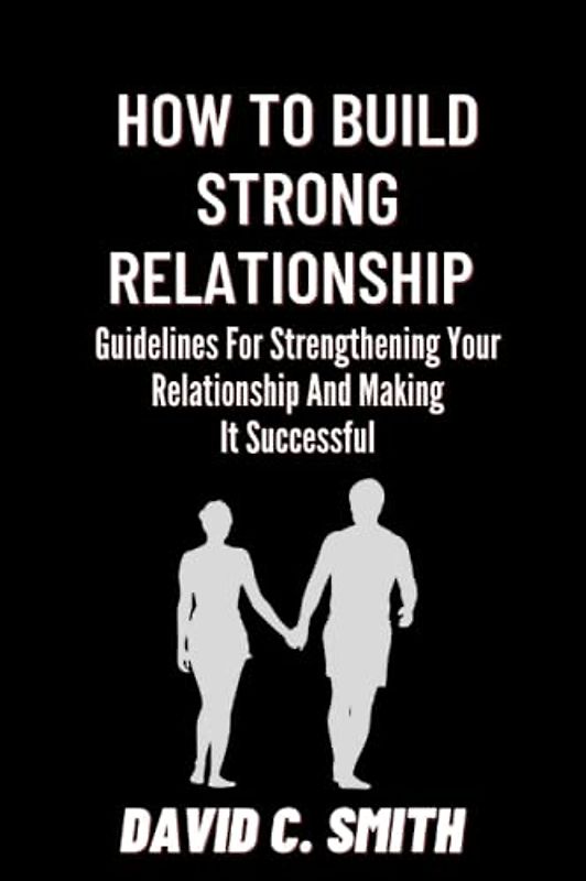 How To Build Strong Relationship: Guidelines For Strengthening Your Relationship And Making It Successful