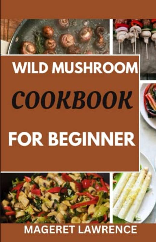 WILD MUSHROOM COOKBOOK FOR BEGINNER: The complete guide on mushroom foraging and cooking with delicious recipes to enjoy your favorite