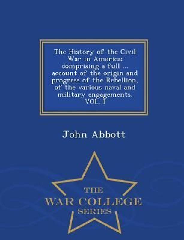 The History of the Civil War in America; comprising a full ... account of the origin and progress of the Rebellion, of the various naval and military engagements. VOL. I - War College Series