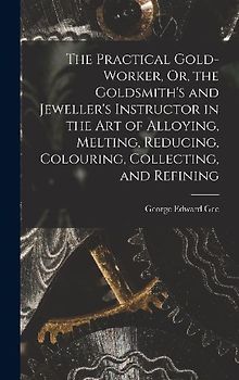 The Practical Gold-Worker, Or, the Goldsmith's and Jeweller's Instructor in the Art of Alloying, Melting, Reducing, Colouring, Collecting, and Refinin