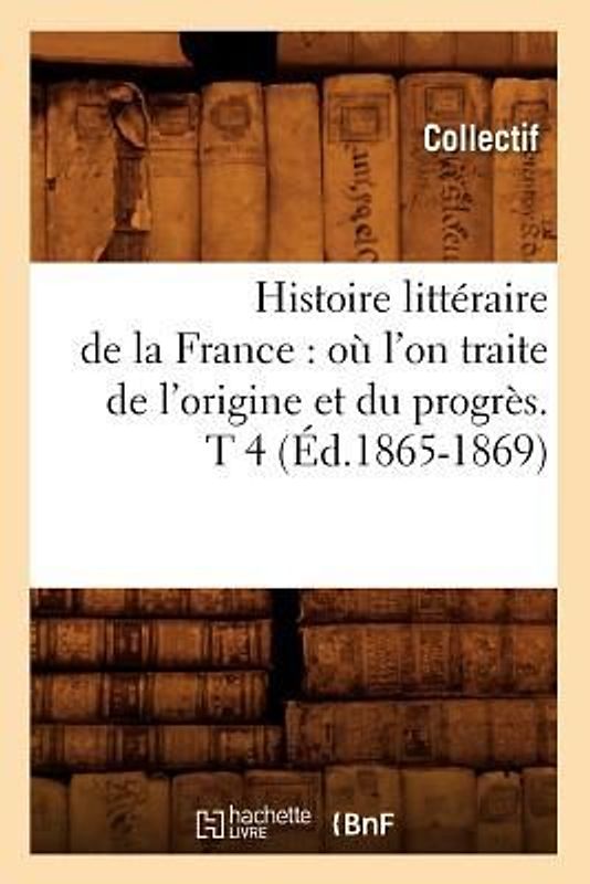 Histoire Littéraire de la France: Où l'On Traite de l'Origine Et Du Progrès. T 4 (Éd.1865-1869)