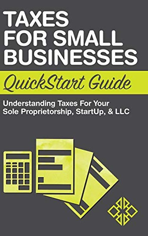 Taxes for Small Businesses QuickStart Guide: Understanding Taxes For Your Sole Proprietorship, Startup, & LLC