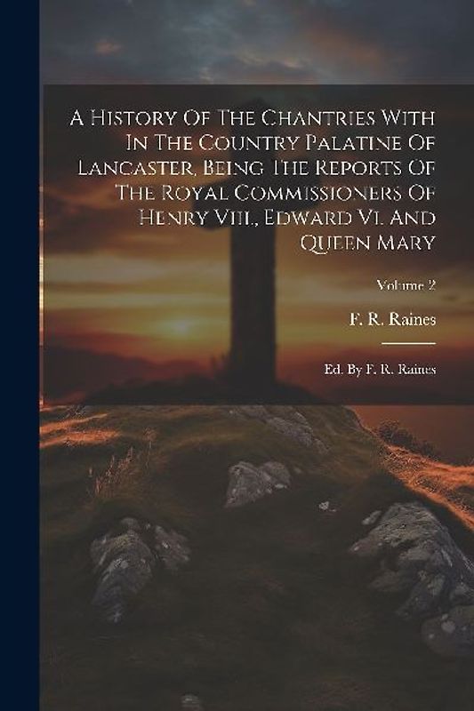 A History Of The Chantries With In The Country Palatine Of Lancaster, Being The Reports Of The Royal Commissioners Of Henry Viii., Edward Vi. And Queen Mary