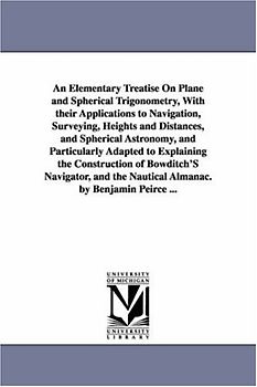An elementary treatise on plane and spherical trigonometry, with their applications to navigation, surveying, heights and distances, and spherical ... of Bowditch's navigator, and the nautica
