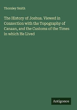 The History of Joshua. Viewed in Connection with the Topography of Canaan, and the Customs of the Times in which He Lived